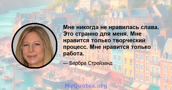 Мне никогда не нравилась слава. Это странно для меня. Мне нравится только творческий процесс. Мне нравится только работа.