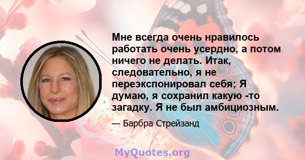 Мне всегда очень нравилось работать очень усердно, а потом ничего не делать. Итак, следовательно, я не переэкспонировал себя; Я думаю, я сохранил какую -то загадку. Я не был амбициозным.