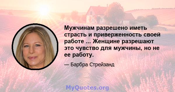 Мужчинам разрешено иметь страсть и приверженность своей работе ... Женщине разрешают это чувство для мужчины, но не ее работу.