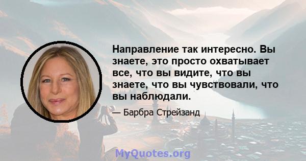 Направление так интересно. Вы знаете, это просто охватывает все, что вы видите, что вы знаете, что вы чувствовали, что вы наблюдали.