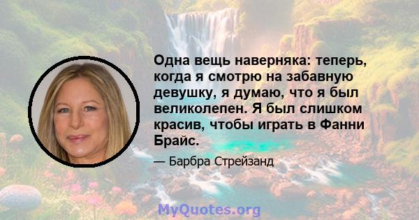 Одна вещь наверняка: теперь, когда я смотрю на забавную девушку, я думаю, что я был великолепен. Я был слишком красив, чтобы играть в Фанни Брайс.