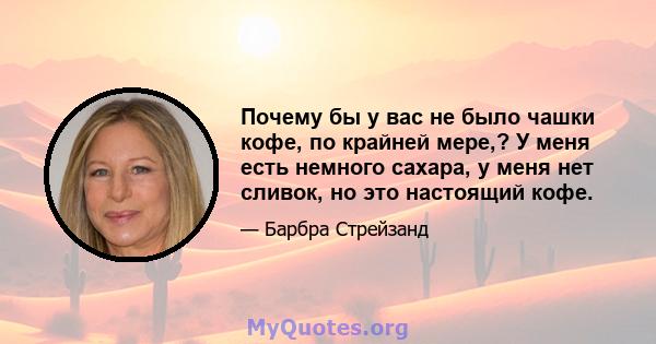 Почему бы у вас не было чашки кофе, по крайней мере,? У меня есть немного сахара, у меня нет сливок, но это настоящий кофе.