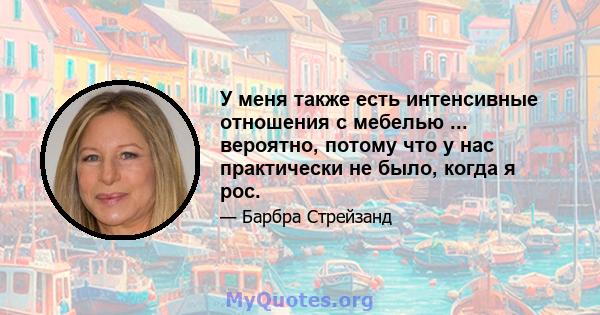 У меня также есть интенсивные отношения с мебелью ... вероятно, потому что у нас практически не было, когда я рос.