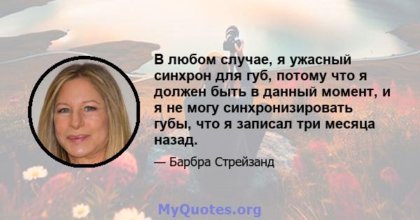 В любом случае, я ужасный синхрон для губ, потому что я должен быть в данный момент, и я не могу синхронизировать губы, что я записал три месяца назад.