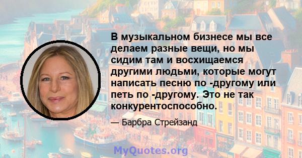 В музыкальном бизнесе мы все делаем разные вещи, но мы сидим там и восхищаемся другими людьми, которые могут написать песню по -другому или петь по -другому. Это не так конкурентоспособно.