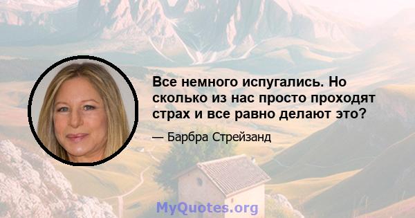 Все немного испугались. Но сколько из нас просто проходят страх и все равно делают это?