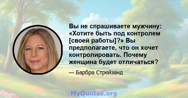 Вы не спрашиваете мужчину: «Хотите быть под контролем [своей работы]?» Вы предполагаете, что он хочет контролировать. Почему женщина будет отличаться?