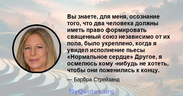 Вы знаете, для меня, осознание того, что два человека должны иметь право формировать священный союз независимо от их пола, было укреплено, когда я увидел исполнение пьесы «Нормальное сердце» Другое, я осмелюсь кому