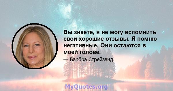 Вы знаете, я не могу вспомнить свои хорошие отзывы. Я помню негативные. Они остаются в моей голове.