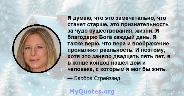 Я думаю, что это замечательно, что станет старше, это признательность за чудо существования, жизни. Я благодарю Бога каждый день. Я также верю, что вера и воображение проявляют реальность. И поэтому, хотя это заняло