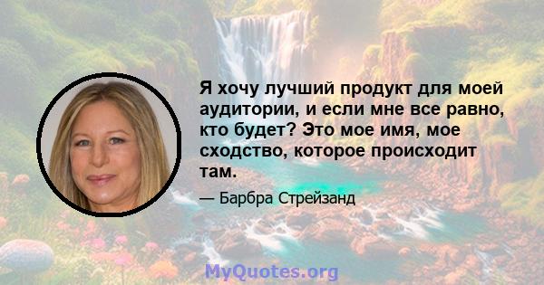 Я хочу лучший продукт для моей аудитории, и если мне все равно, кто будет? Это мое имя, мое сходство, которое происходит там.