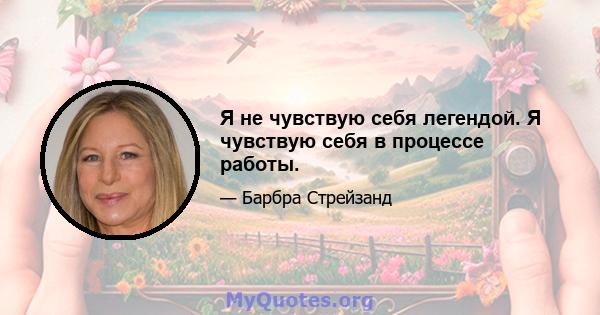 Я не чувствую себя легендой. Я чувствую себя в процессе работы.