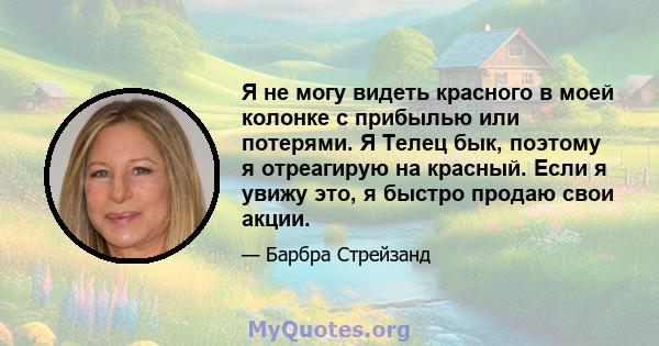 Я не могу видеть красного в моей колонке с прибылью или потерями. Я Телец бык, поэтому я отреагирую на красный. Если я увижу это, я быстро продаю свои акции.