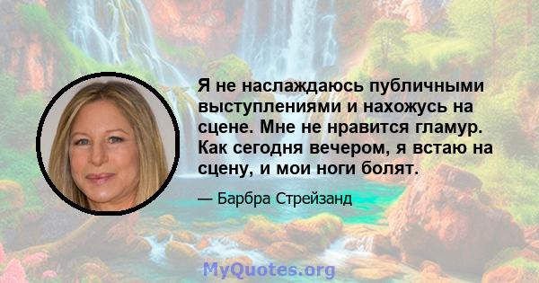 Я не наслаждаюсь публичными выступлениями и нахожусь на сцене. Мне не нравится гламур. Как сегодня вечером, я встаю на сцену, и мои ноги болят.