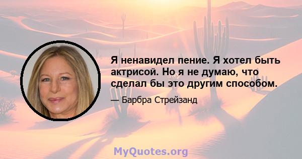 Я ненавидел пение. Я хотел быть актрисой. Но я не думаю, что сделал бы это другим способом.