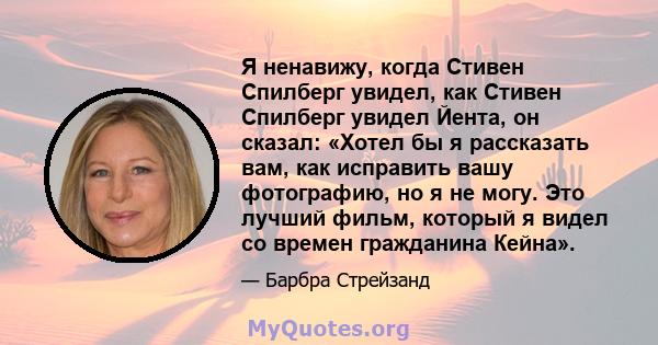 Я ненавижу, когда Стивен Спилберг увидел, как Стивен Спилберг увидел Йента, он сказал: «Хотел бы я рассказать вам, как исправить вашу фотографию, но я не могу. Это лучший фильм, который я видел со времен гражданина