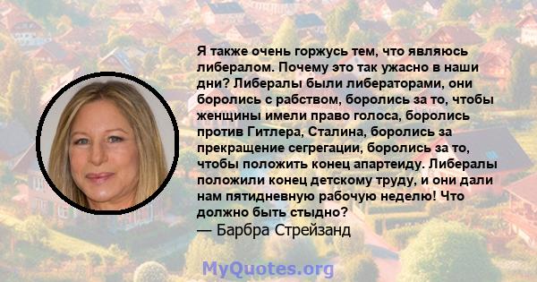 Я также очень горжусь тем, что являюсь либералом. Почему это так ужасно в наши дни? Либералы были либераторами, они боролись с рабством, боролись за то, чтобы женщины имели право голоса, боролись против Гитлера,