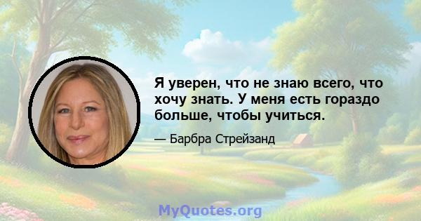 Я уверен, что не знаю всего, что хочу знать. У меня есть гораздо больше, чтобы учиться.