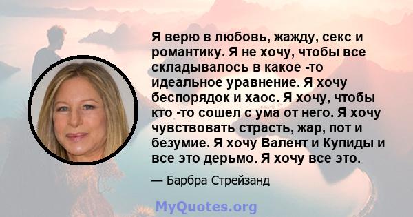 Я верю в любовь, жажду, секс и романтику. Я не хочу, чтобы все складывалось в какое -то идеальное уравнение. Я хочу беспорядок и хаос. Я хочу, чтобы кто -то сошел с ума от него. Я хочу чувствовать страсть, жар, пот и