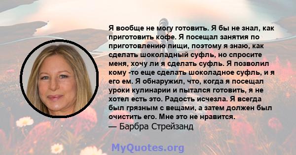 Я вообще не могу готовить. Я бы не знал, как приготовить кофе. Я посещал занятия по приготовлению пищи, поэтому я знаю, как сделать шоколадный суфль, но спросите меня, хочу ли я сделать суфль. Я позволил кому -то еще