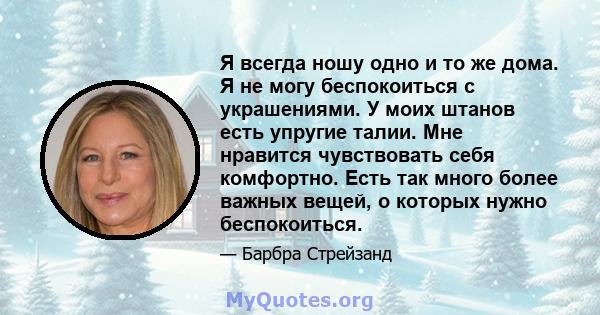 Я всегда ношу одно и то же дома. Я не могу беспокоиться с украшениями. У моих штанов есть упругие талии. Мне нравится чувствовать себя комфортно. Есть так много более важных вещей, о которых нужно беспокоиться.