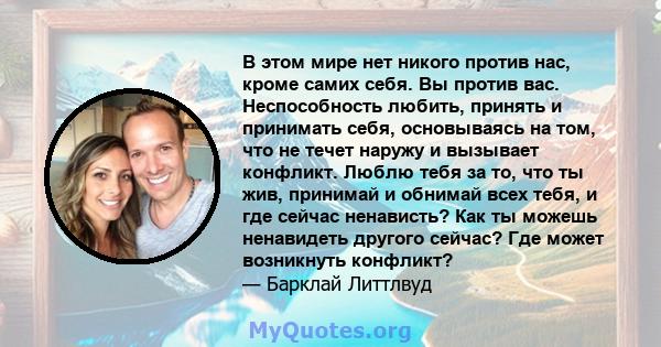 В этом мире нет никого против нас, кроме самих себя. Вы против вас. Неспособность любить, принять и принимать себя, основываясь на том, что не течет наружу и вызывает конфликт. Люблю тебя за то, что ты жив, принимай и