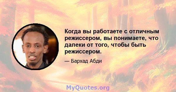 Когда вы работаете с отличным режиссером, вы понимаете, что далеки от того, чтобы быть режиссером.