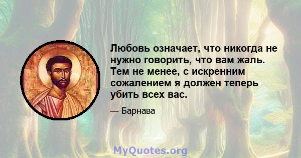 Любовь означает, что никогда не нужно говорить, что вам жаль. Тем не менее, с искренним сожалением я должен теперь убить всех вас.