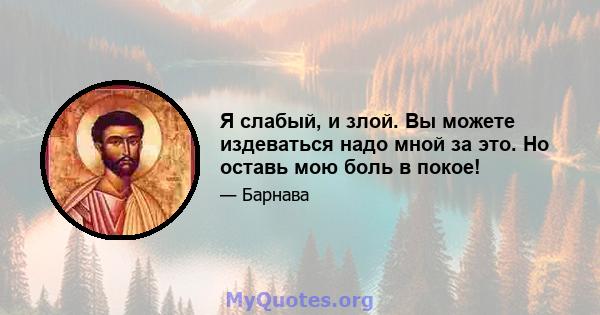 Я слабый, и злой. Вы можете издеваться надо мной за это. Но оставь мою боль в покое!