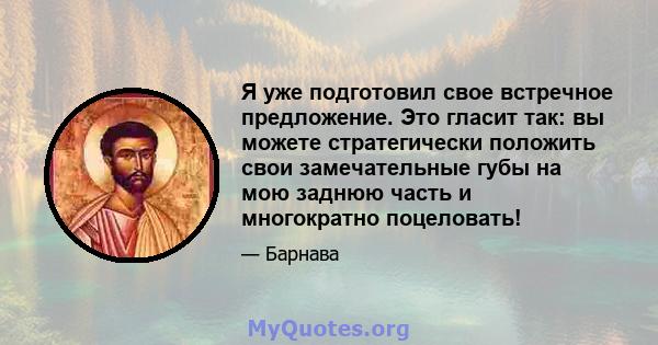 Я уже подготовил свое встречное предложение. Это гласит так: вы можете стратегически положить свои замечательные губы на мою заднюю часть и многократно поцеловать!