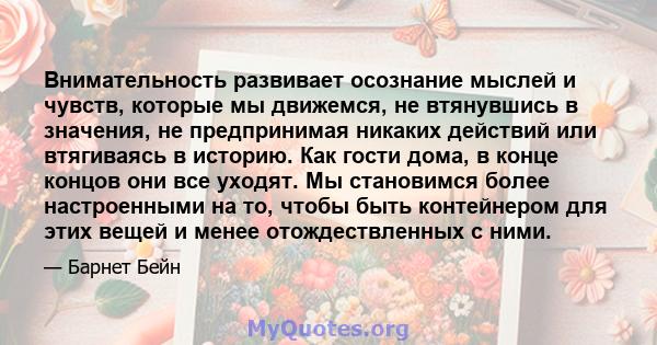 Внимательность развивает осознание мыслей и чувств, которые мы движемся, не втянувшись в значения, не предпринимая никаких действий или втягиваясь в историю. Как гости дома, в конце концов они все уходят. Мы становимся