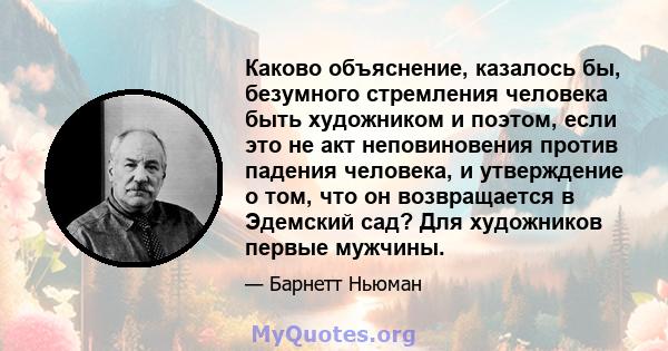 Каково объяснение, казалось бы, безумного стремления человека быть художником и поэтом, если это не акт неповиновения против падения человека, и утверждение о том, что он возвращается в Эдемский сад? Для художников