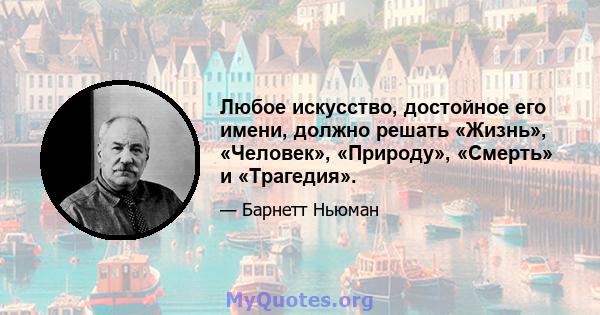 Любое искусство, достойное его имени, должно решать «Жизнь», «Человек», «Природу», «Смерть» и «Трагедия».