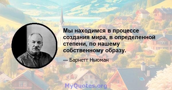 Мы находимся в процессе создания мира, в определенной степени, по нашему собственному образу.