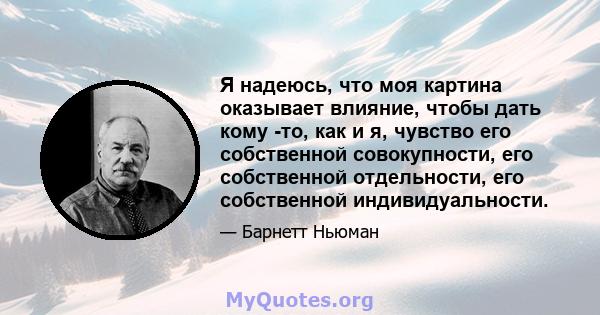 Я надеюсь, что моя картина оказывает влияние, чтобы дать кому -то, как и я, чувство его собственной совокупности, его собственной отдельности, его собственной индивидуальности.