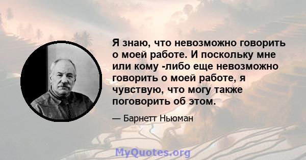 Я знаю, что невозможно говорить о моей работе. И поскольку мне или кому -либо еще невозможно говорить о моей работе, я чувствую, что могу также поговорить об этом.