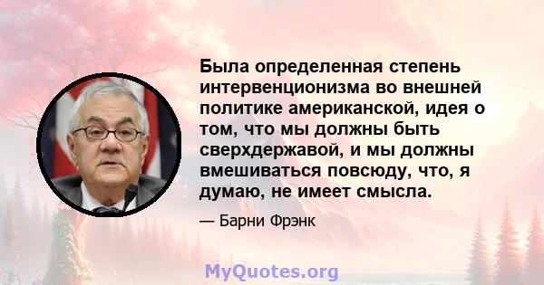 Была определенная степень интервенционизма во внешней политике американской, идея о том, что мы должны быть сверхдержавой, и мы должны вмешиваться повсюду, что, я думаю, не имеет смысла.