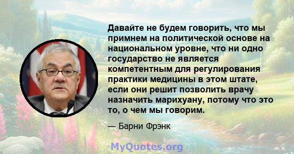 Давайте не будем говорить, что мы примнем на политической основе на национальном уровне, что ни одно государство не является компетентным для регулирования практики медицины в этом штате, если они решит позволить врачу