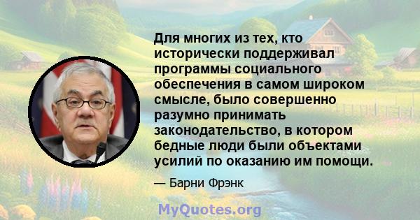 Для многих из тех, кто исторически поддерживал программы социального обеспечения в самом широком смысле, было совершенно разумно принимать законодательство, в котором бедные люди были объектами усилий по оказанию им