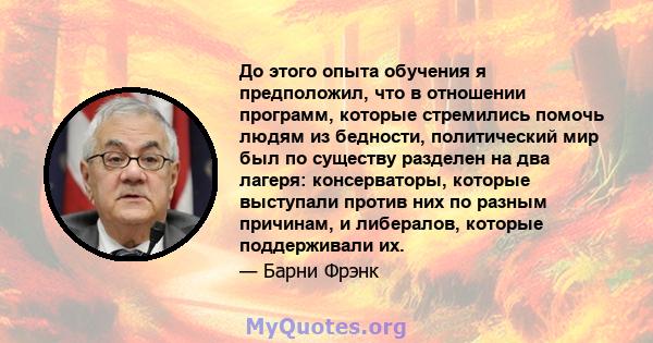 До этого опыта обучения я предположил, что в отношении программ, которые стремились помочь людям из бедности, политический мир был по существу разделен на два лагеря: консерваторы, которые выступали против них по разным 