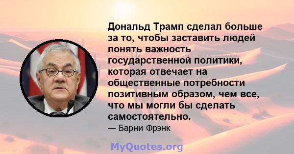 Дональд Трамп сделал больше за то, чтобы заставить людей понять важность государственной политики, которая отвечает на общественные потребности позитивным образом, чем все, что мы могли бы сделать самостоятельно.