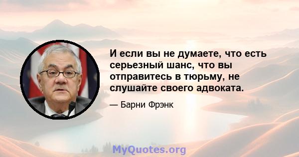 И если вы не думаете, что есть серьезный шанс, что вы отправитесь в тюрьму, не слушайте своего адвоката.