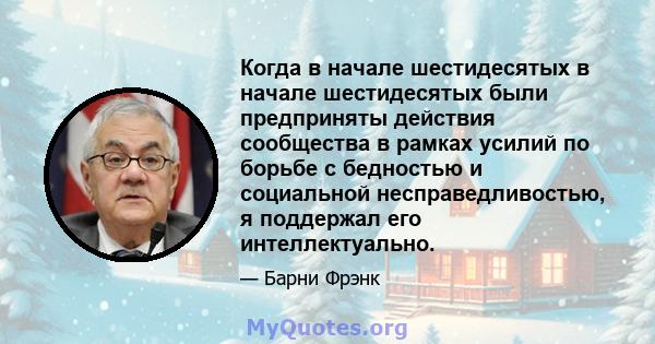 Когда в начале шестидесятых в начале шестидесятых были предприняты действия сообщества в рамках усилий по борьбе с бедностью и социальной несправедливостью, я поддержал его интеллектуально.