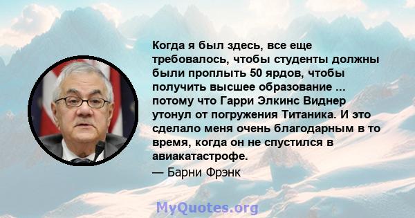 Когда я был здесь, все еще требовалось, чтобы студенты должны были проплыть 50 ярдов, чтобы получить высшее образование ... потому что Гарри Элкинс Виднер утонул от погружения Титаника. И это сделало меня очень