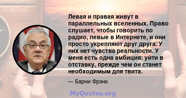 Левая и правая живут в параллельных вселенных. Право слушает, чтобы говорить по радио, левые в Интернете, и они просто укрепляют друг друга. У них нет чувства реальности. У меня есть одна амбиция: уйти в отставку,