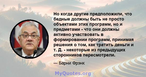 Но когда другие предположили, что бедные должны быть не просто объектами этих программ, но и предметами - что они должны активно участвовать в формировании программ, принимая решения о том, как тратить деньги и т. Д. -