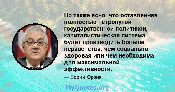 Но также ясно, что оставленная полностью нетронутой государственной политикой, капиталистическая система будет производить больше неравенства, чем социально здоровая или чем необходима для максимальной эффективности.