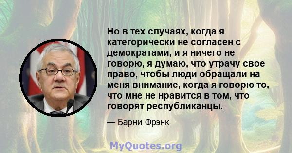 Но в тех случаях, когда я категорически не согласен с демократами, и я ничего не говорю, я думаю, что утрачу свое право, чтобы люди обращали на меня внимание, когда я говорю то, что мне не нравится в том, что говорят