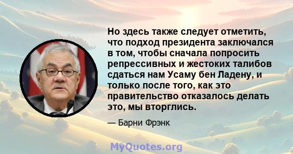 Но здесь также следует отметить, что подход президента заключался в том, чтобы сначала попросить репрессивных и жестоких талибов сдаться нам Усаму бен Ладену, и только после того, как это правительство отказалось делать 