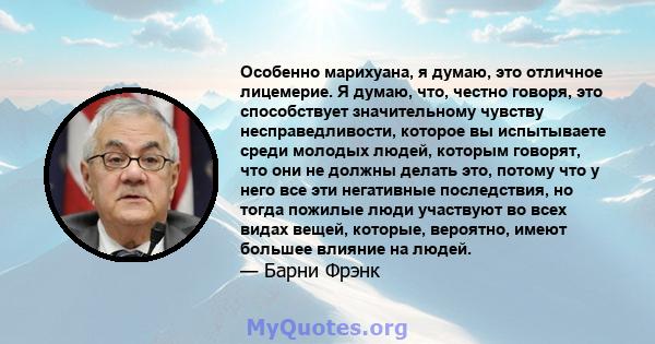 Особенно марихуана, я думаю, это отличное лицемерие. Я думаю, что, честно говоря, это способствует значительному чувству несправедливости, которое вы испытываете среди молодых людей, которым говорят, что они не должны